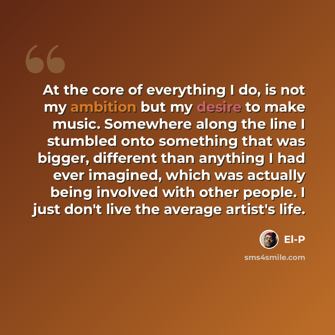 “At the core of everything I do, is not my ambition but my desire to make music. Somewhere along the line I stumbled onto something that was bigger, different than anything I had ever imagined, which was actually being involved with other people. I just don't live the average artist's life.” quote by El-P
