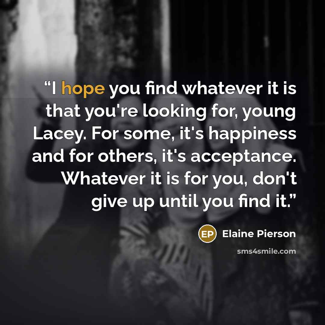 “I hope you find whatever it is that you're looking for, young Lacey. For some, it's happiness and for others, it's acceptance. Whatever it is for you, don't give up until you find it.” quote by Elaine Pierson