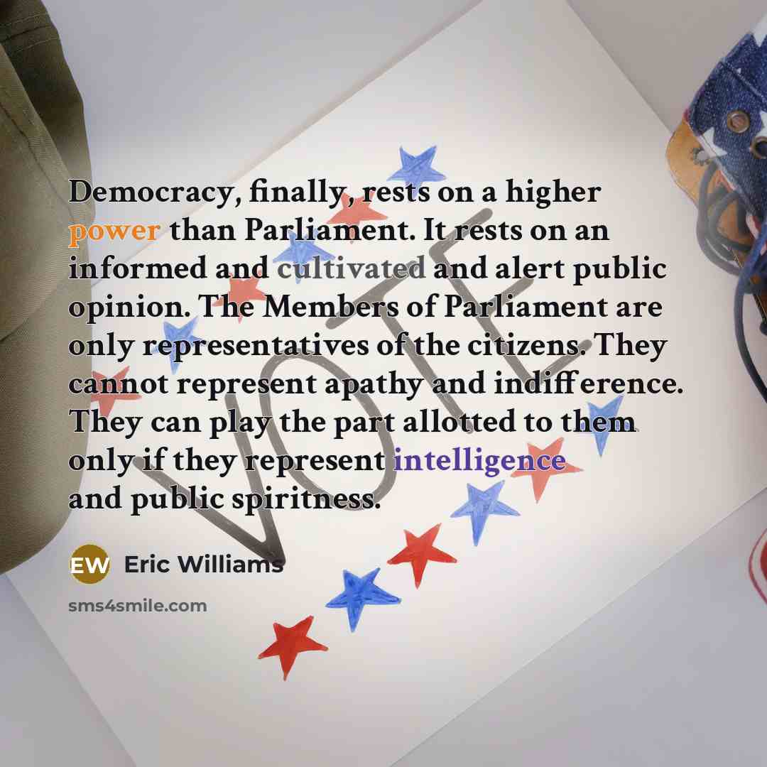 “Democracy, finally, rests on a higher power than Parliament. It rests on an informed and cultivated and alert public opinion. The Members of Parliament are only representatives of the citizens. They cannot represent apathy and indifference. They can play the part allotted to them only if they…” quote by Eric Williams