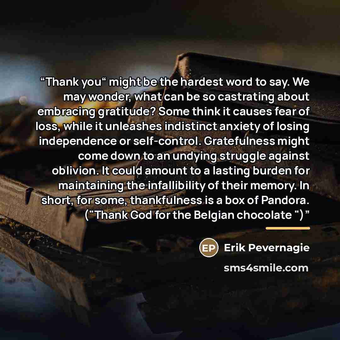 “Thank you“ might be the hardest word to say. We may wonder, what can be so castrating about embracing gratitude? Some think it causes fear of loss, while it unleashes indistinct anxiety of losing independence or self-control. Gratefulness might come down to an undying struggle against oblivion. It…” quote by Erik Pevernagie