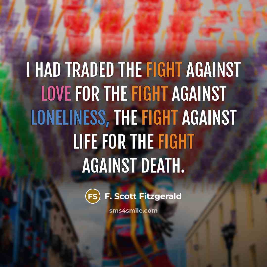 “I had traded the fight against love for the fight against loneliness, the fight against life for the fight against death.” quote by F. Scott Fitzgerald