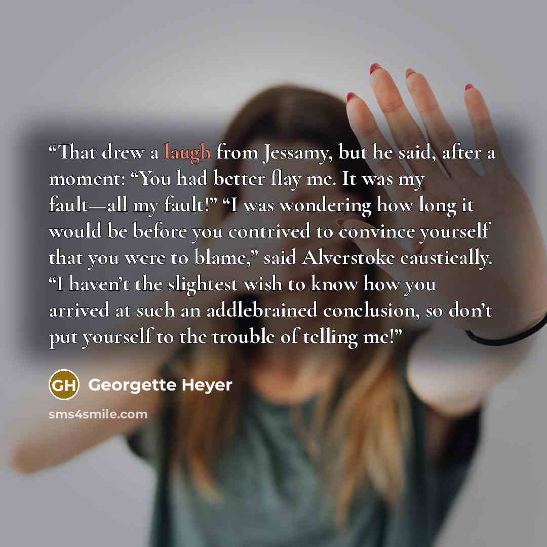 “That drew a laugh from Jessamy, but he said, after a moment: “You had better flay me. It was my fault—all my fault!” “I was wondering how long it would be before you contrived to convince yourself that you were to blame,” said Alverstoke caustically. “I haven’t the slightest wish to know how you…” quote by Georgette Heyer