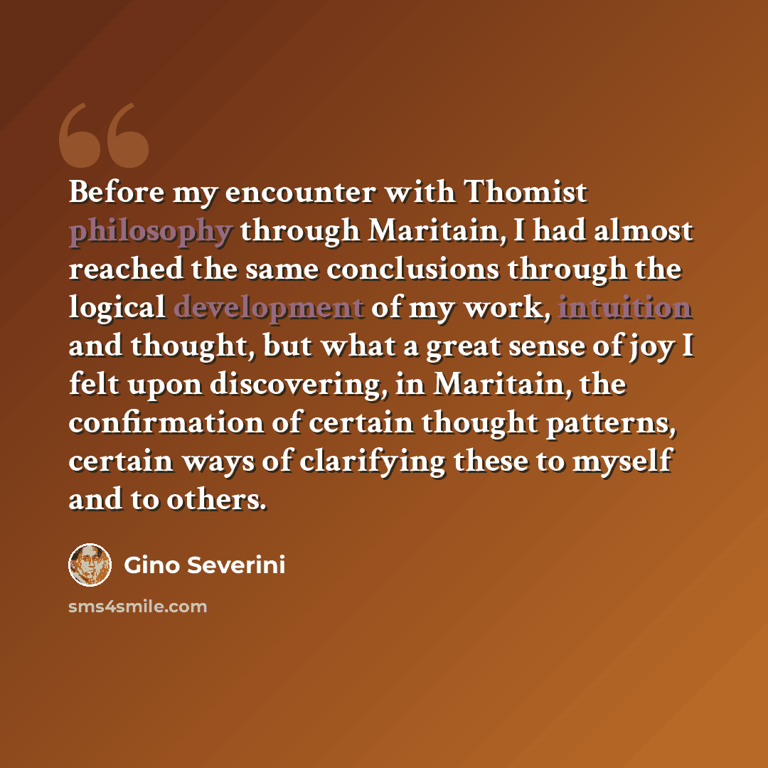 “Before my encounter with Thomist philosophy through Maritain, I had almost reached the same conclusions through the logical development of my work, intuition and thought, but what a great sense of joy I felt upon discovering, in Maritain, the confirmation of certain thought patterns, certain ways…” quote by Gino Severini