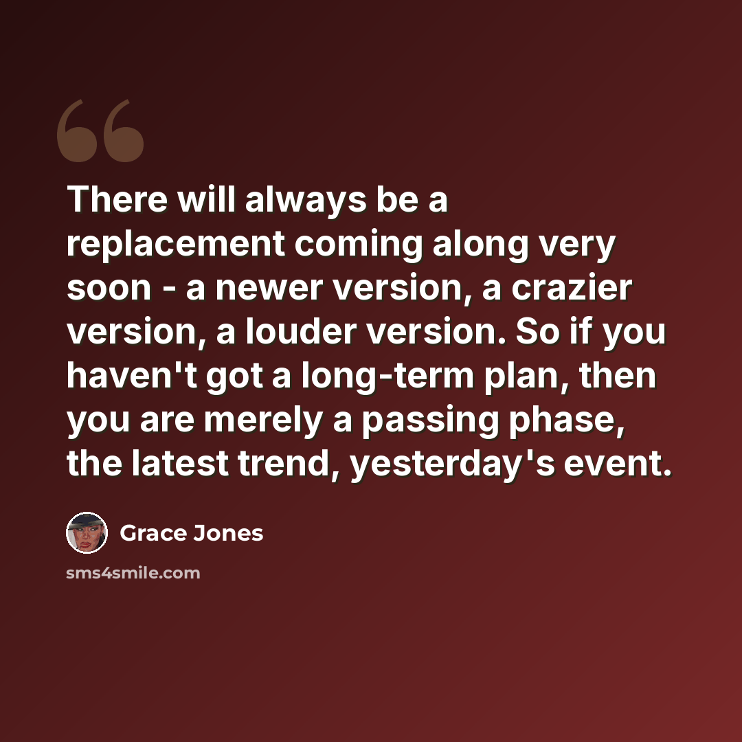 “There will always be a replacement coming along very soon - a newer version, a crazier version, a louder version. So if you haven't got a long-term plan, then you are merely a passing phase, the latest trend, yesterday's event.” quote by Grace Jones