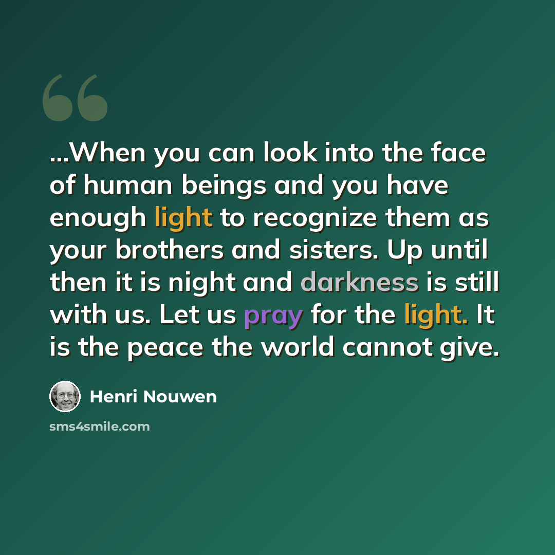 “...When you can look into the face of human beings and you have enough light to recognize them as your brothers and sisters. Up until then it is night and darkness is still with us. Let us pray for the light. It is the peace the world cannot give.” quote by Henri Nouwen