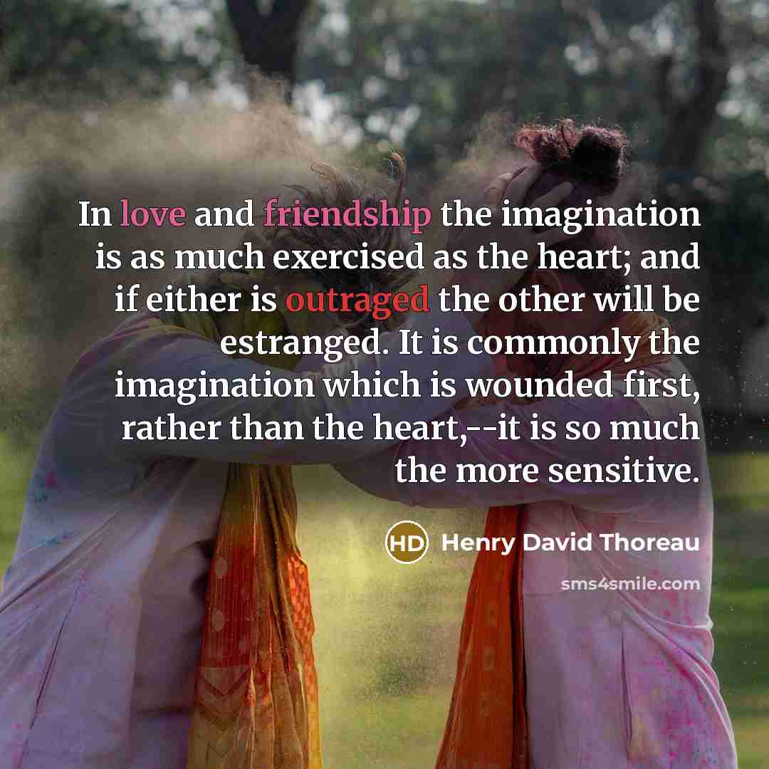 “In love and friendship the imagination is as much exercised as the heart; and if either is outraged the other will be estranged. It is commonly the imagination which is wounded first, rather than the heart,--it is so much the more sensitive.” quote by Henry David Thoreau