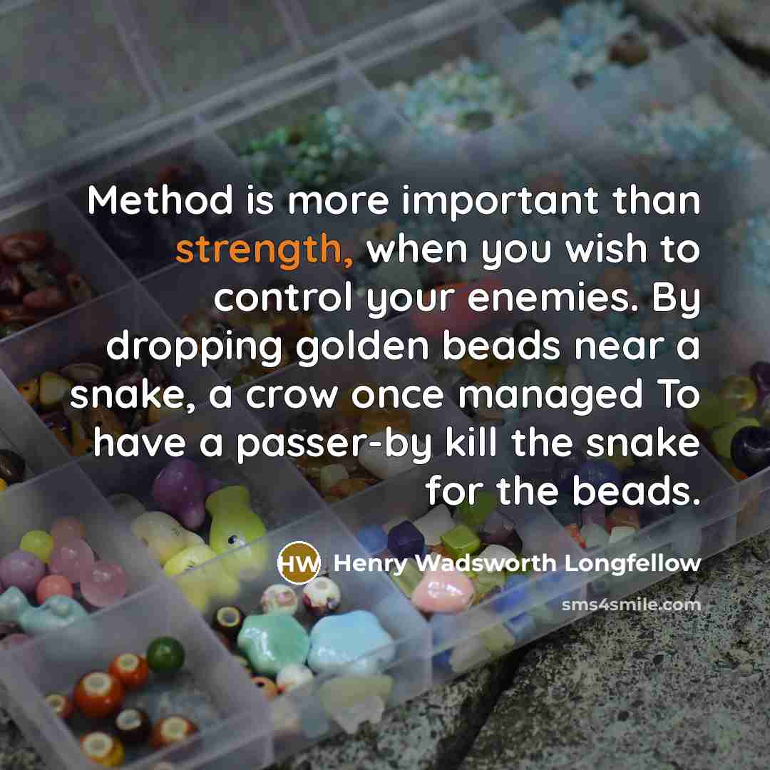 “Method is more important than strength, when you wish to control your enemies. By dropping golden beads near a snake, a crow once managed To have a passer-by kill the snake for the beads.” quote by Henry Wadsworth Longfellow