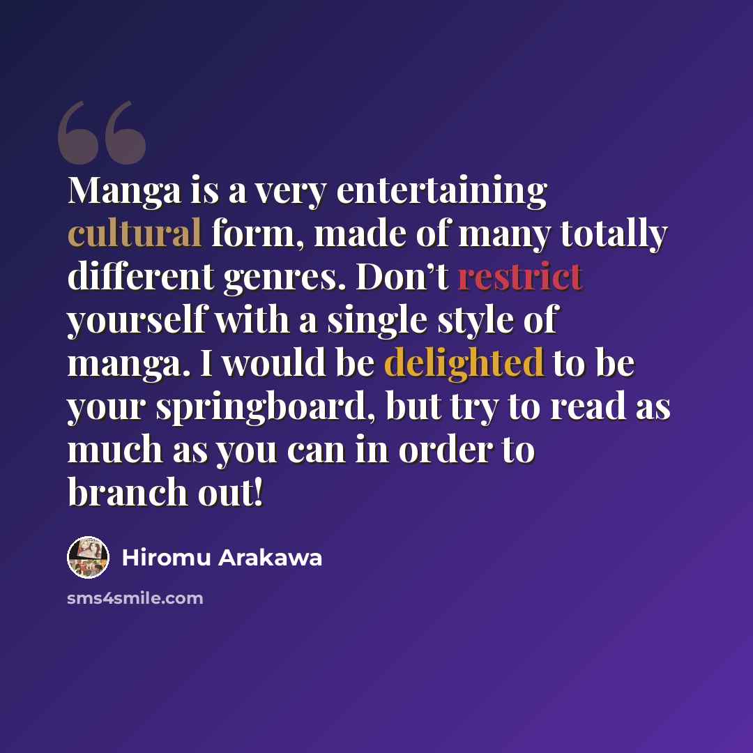 “Manga is a very entertaining cultural form, made of many totally different genres. Don’t restrict yourself with a single style of manga. I would be delighted to be your springboard, but try to read as much as you can in order to branch out!” quote by Hiromu Arakawa