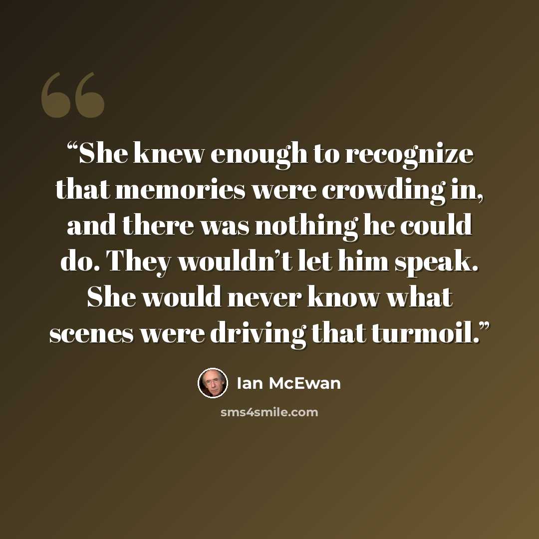 “She knew enough to recognize that memories were crowding in, and there was nothing he could do. They wouldn’t let him speak. She would never know what scenes were driving that turmoil.” quote by Ian McEwan