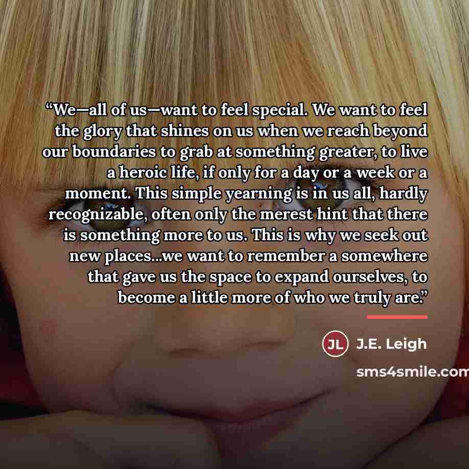 “We—all of us—want to feel special. We want to feel the glory that shines on us when we reach beyond our boundaries to grab at something greater, to live a heroic life, if only for a day or a week or a moment. This simple yearning is in us all, hardly recognizable, often only the merest hint that…” quote by J.E. Leigh