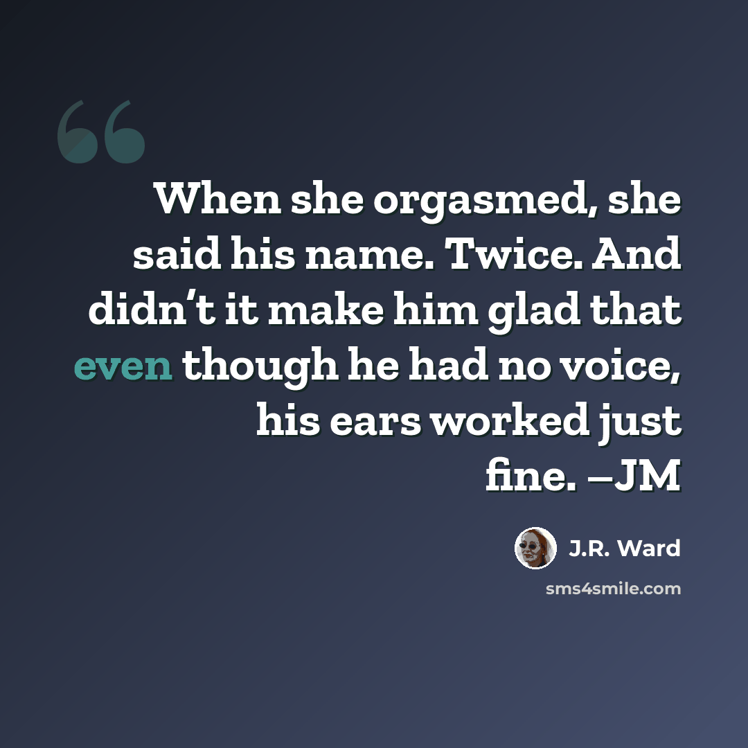“When she orgasmed, she said his name. Twice. And didn’t it make him glad that even though he had no voice, his ears worked just fine. –JM” quote by J.R. Ward