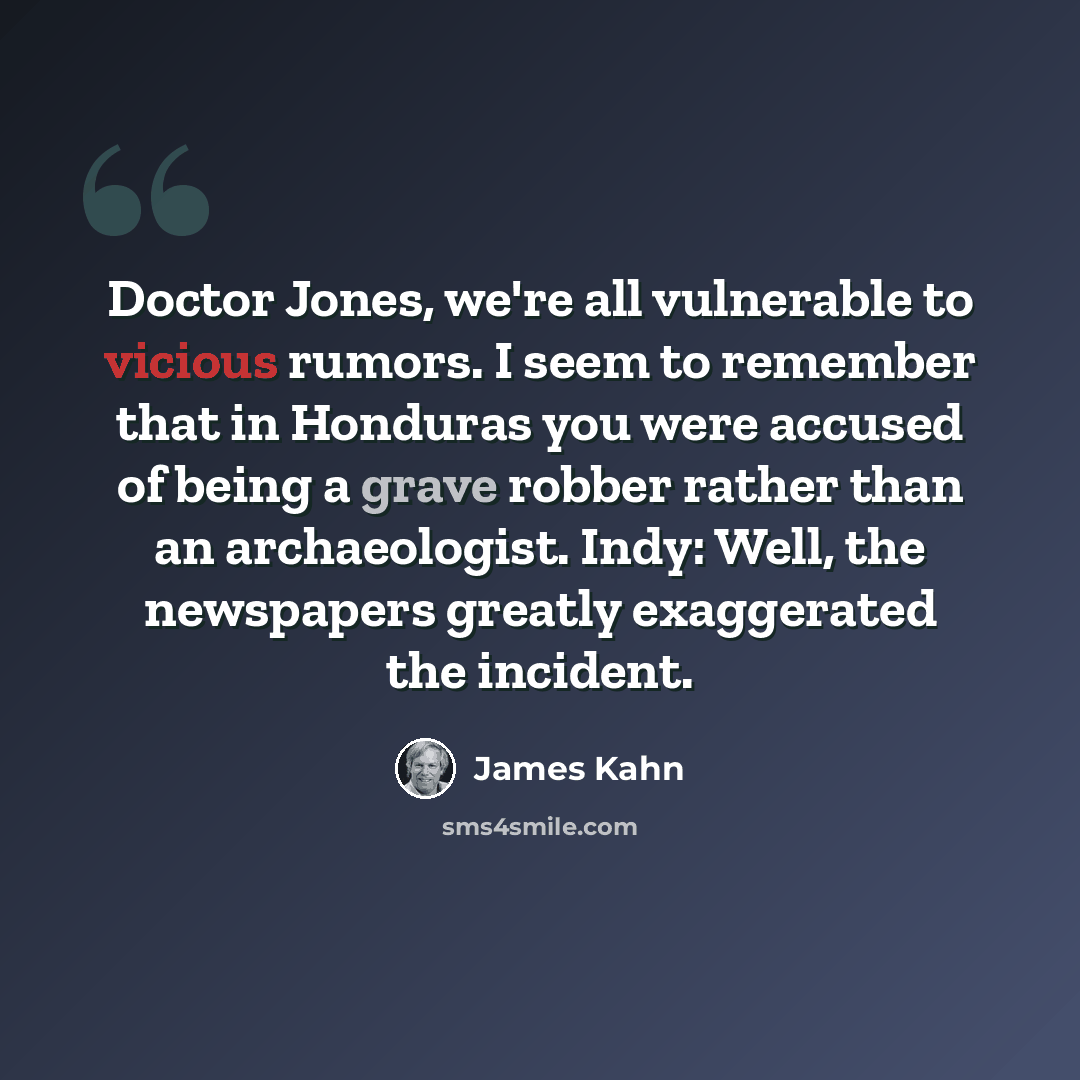 “Doctor Jones, we're all vulnerable to vicious rumors. I seem to remember that in Honduras you were accused of being a grave robber rather than an archaeologist. Indy: Well, the newspapers greatly exaggerated the incident.” quote by James Kahn