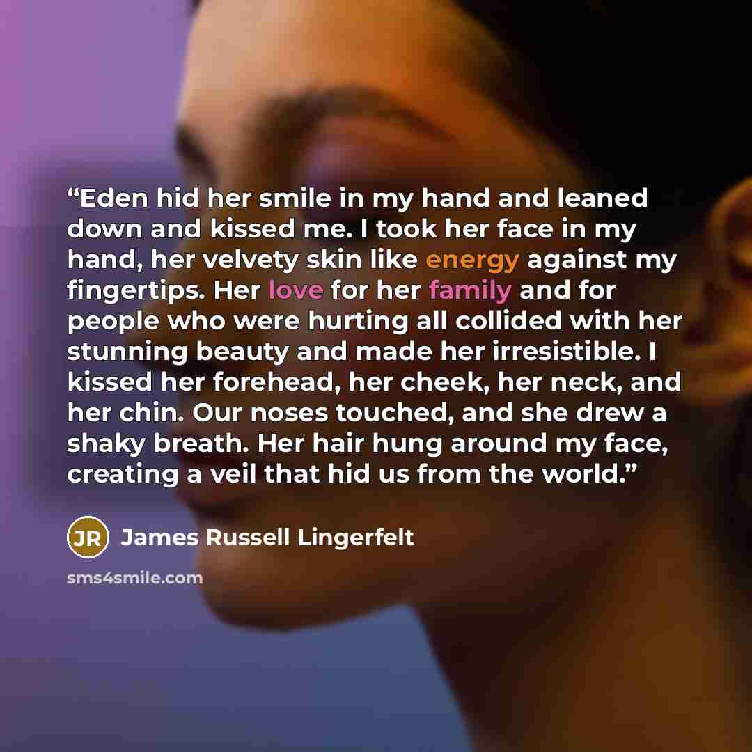 “Eden hid her smile in my hand and leaned down and kissed me. I took her face in my hand, her velvety skin like energy against my fingertips. Her love for her family and for people who were hurting all collided with her stunning beauty and made her irresistible. I kissed her forehead, her cheek…” quote by James Russell Lingerfelt