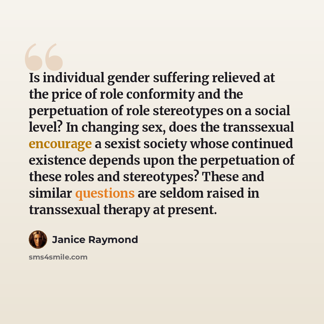 “Is individual gender suffering relieved at the price of role conformity and the perpetuation of role stereotypes on a social level? In changing sex, does the transsexual encourage a sexist society whose continued existence depends upon the perpetuation of these roles and stereotypes? These and…” quote by Janice Raymond