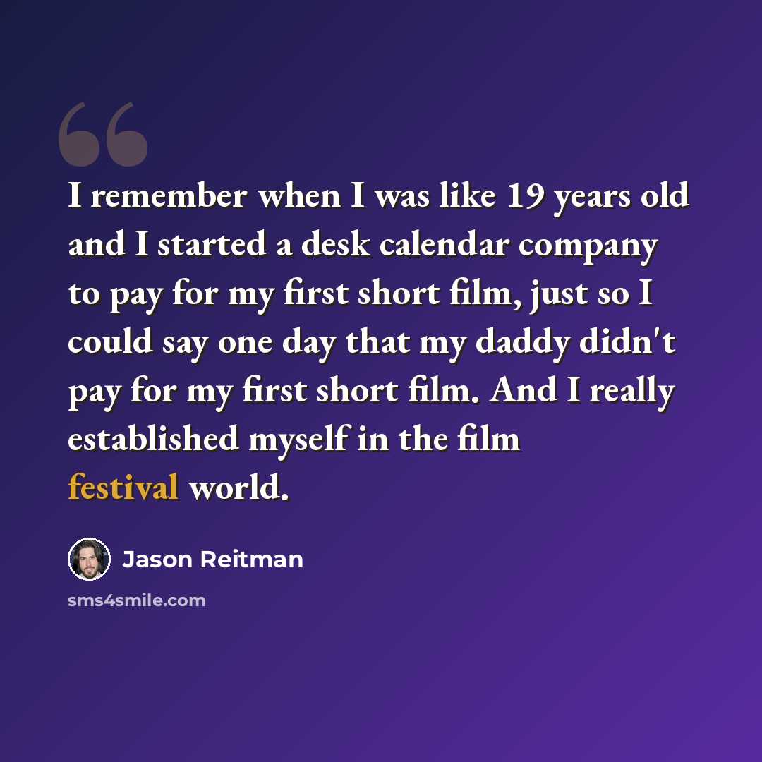 “I remember when I was like 19 years old and I started a desk calendar company to pay for my first short film, just so I could say one day that my daddy didn't pay for my first short film. And I really established myself in the film festival world.” quote by Jason Reitman