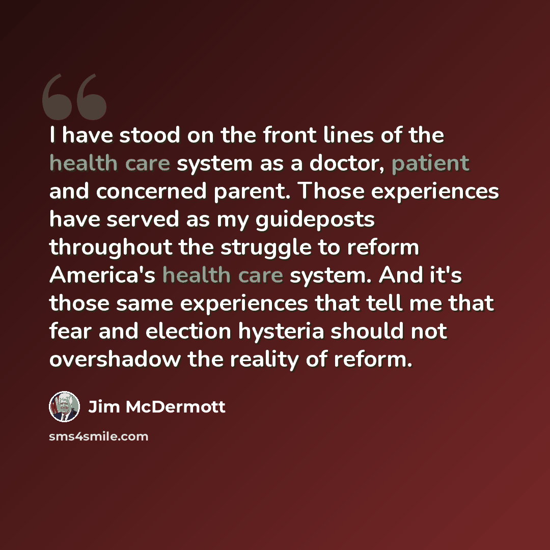 “I have stood on the front lines of the health care system as a doctor, patient and concerned parent. Those experiences have served as my guideposts throughout the struggle to reform America's health care system. And it's those same experiences that tell me that fear and election hysteria should…” quote by Jim McDermott