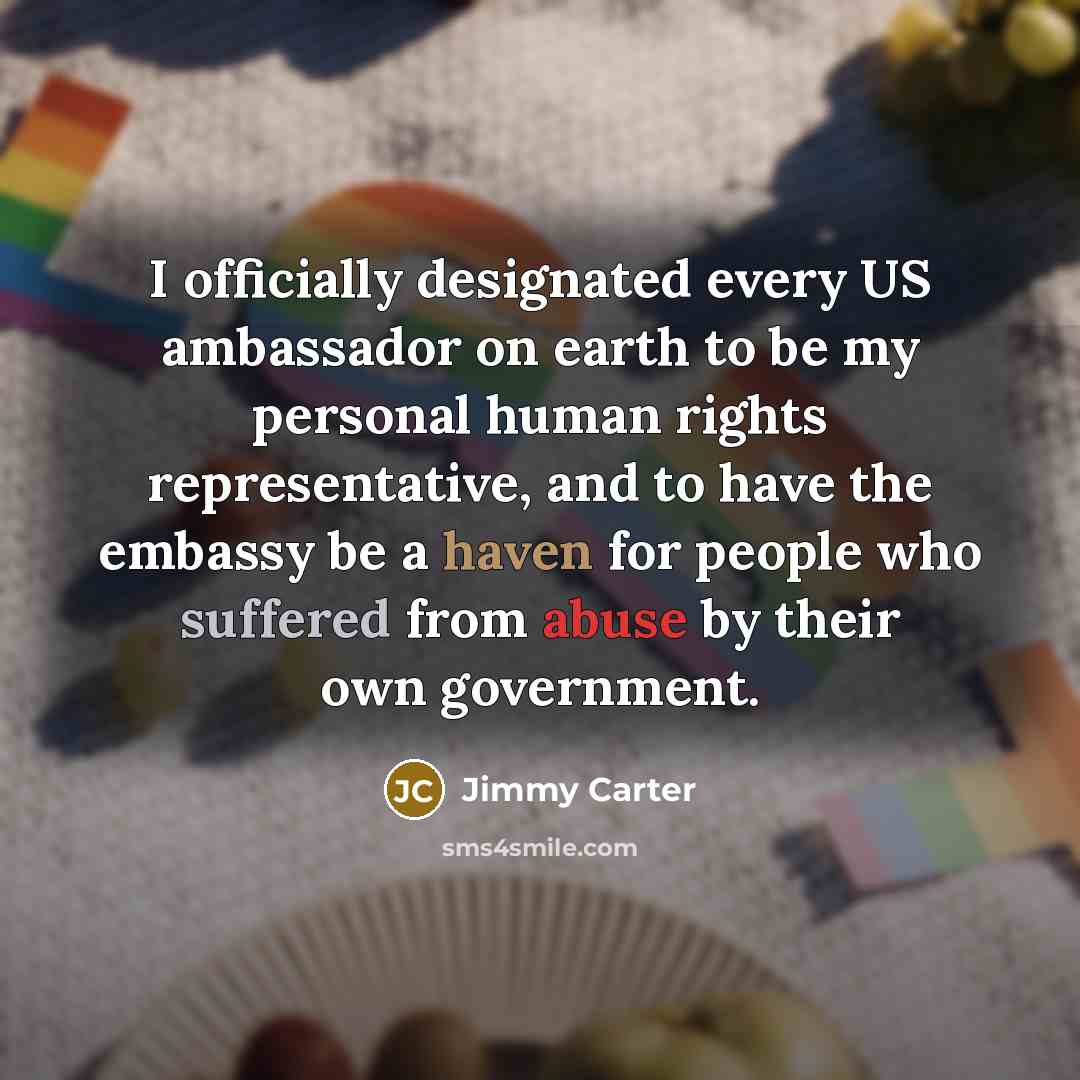 “I officially designated every US ambassador on earth to be my personal human rights representative, and to have the embassy be a haven for people who suffered from abuse by their own government.” quote by Jimmy Carter