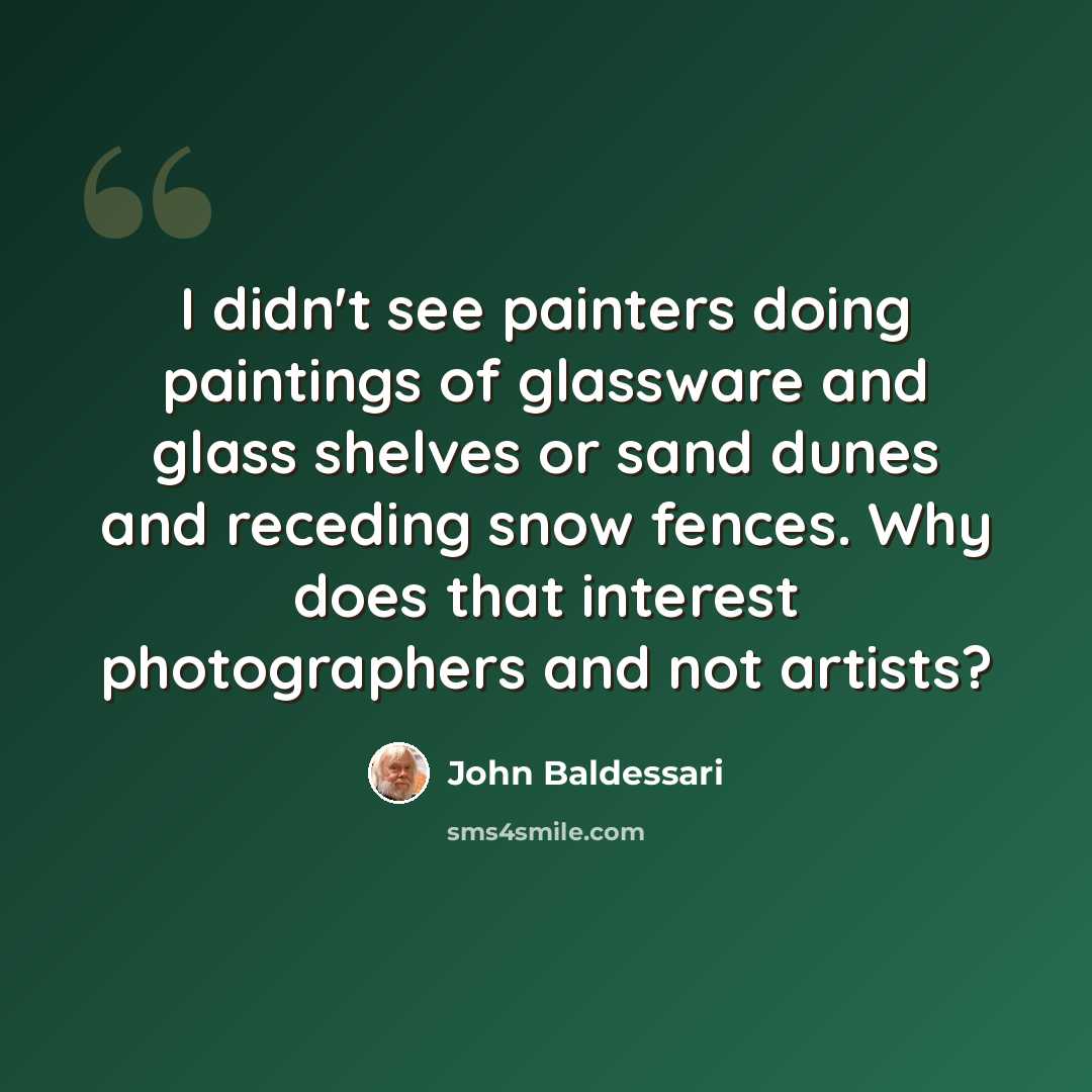 “I didn't see painters doing paintings of glassware and glass shelves or sand dunes and receding snow fences. Why does that interest photographers and not artists?” quote by John Baldessari