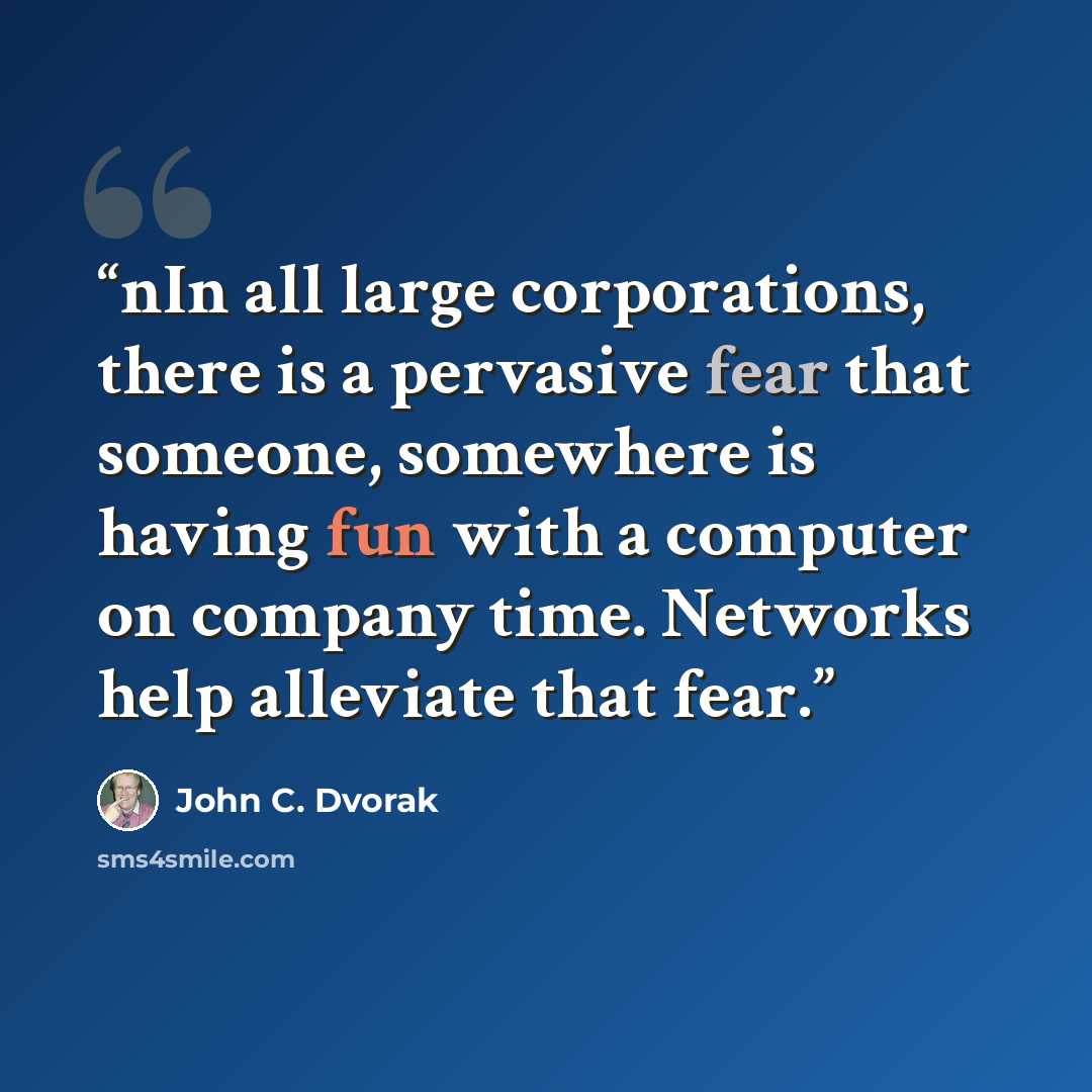“nIn all large corporations, there is a pervasive fear that someone, somewhere is having fun with a computer on company time. Networks help alleviate that fear.” quote by John C. Dvorak