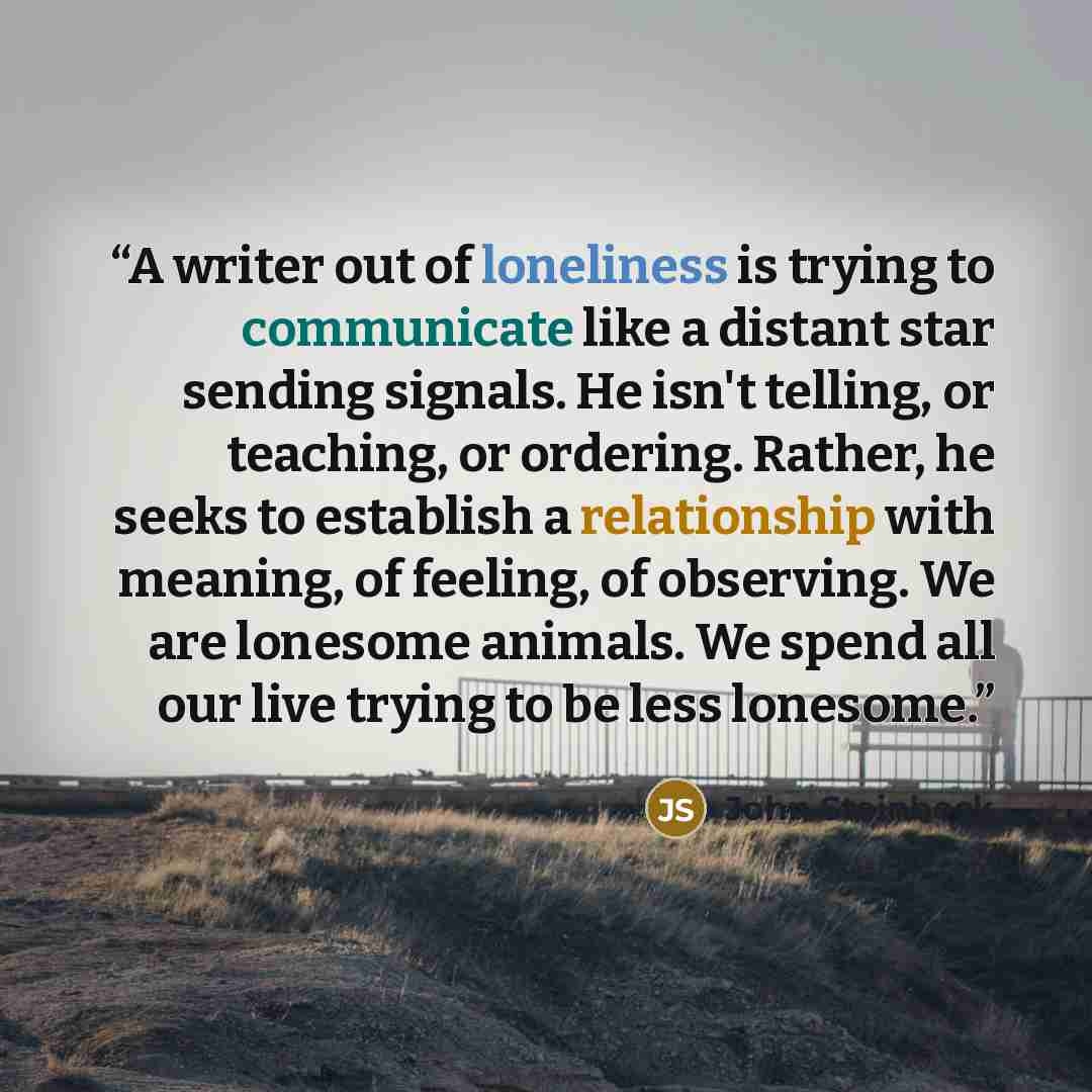 “A writer out of loneliness is trying to communicate like a distant star sending signals. He isn't telling, or teaching, or ordering. Rather, he seeks to establish a relationship with meaning, of feeling, of observing. We are lonesome animals. We spend all our live trying to be less lonesome.” quote by John Steinbeck