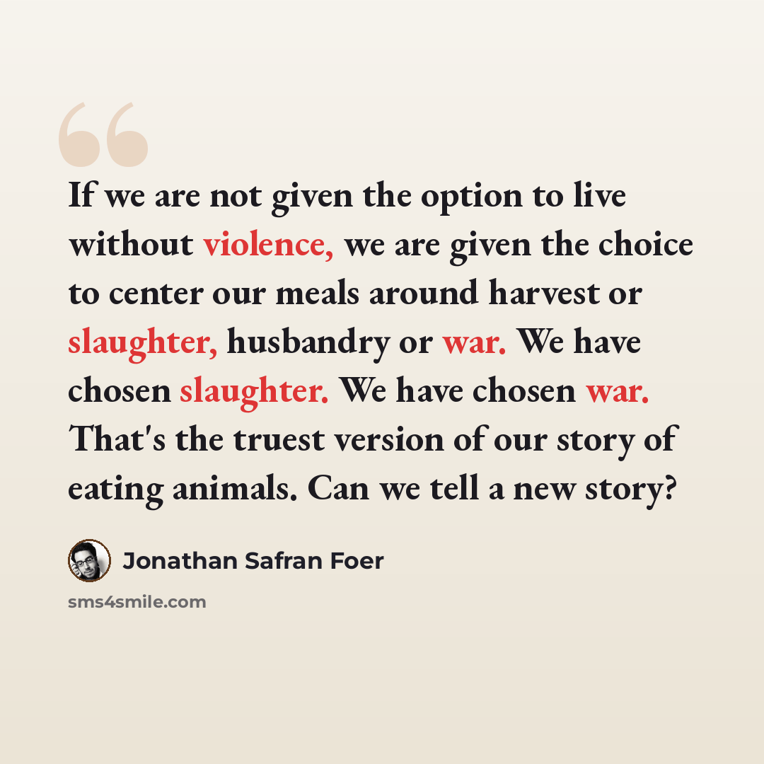 “If we are not given the option to live without violence, we are given the choice to center our meals around harvest or slaughter, husbandry or war. We have chosen slaughter. We have chosen war. That's the truest version of our story of eating animals. Can we tell a new story?” quote by Jonathan Safran Foer