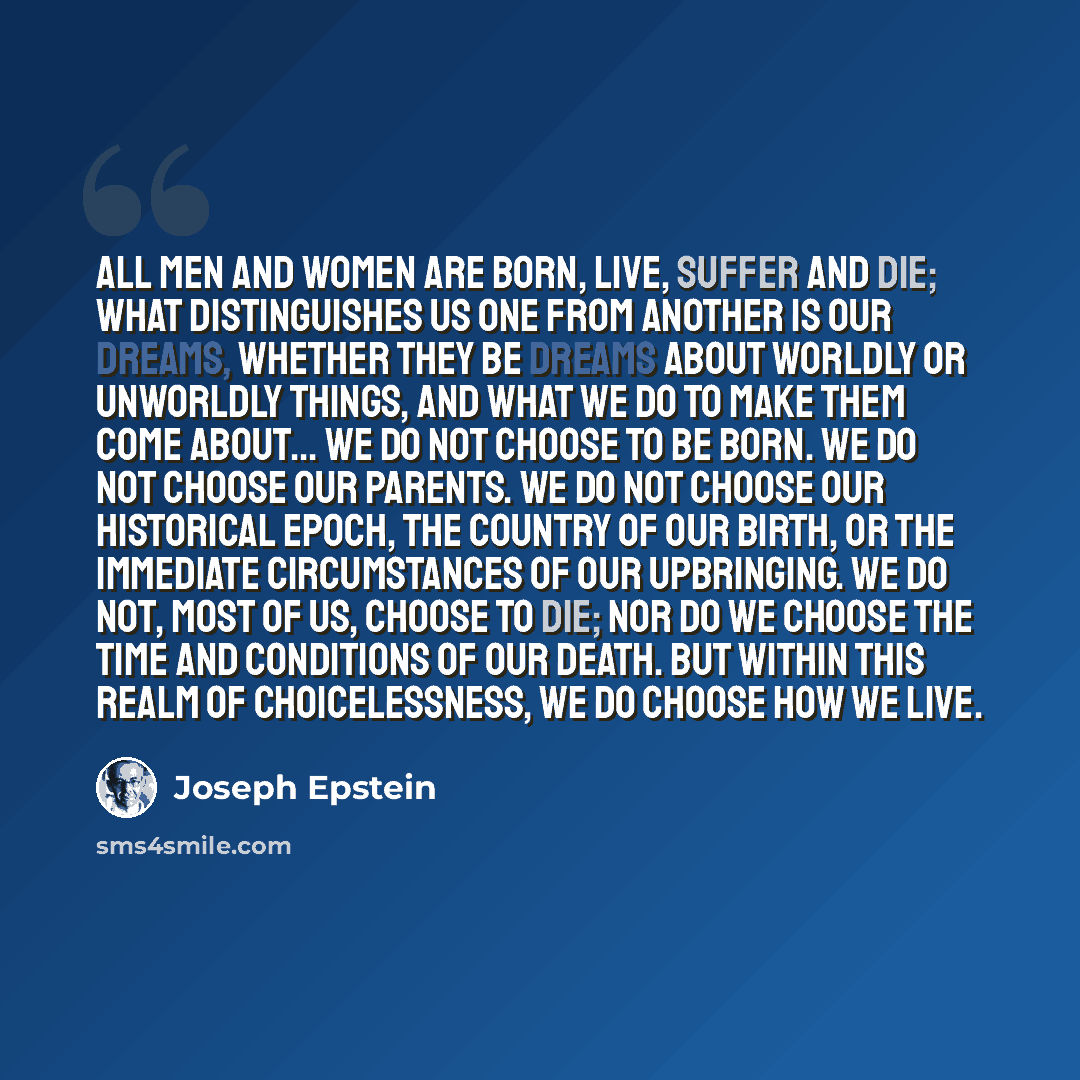“All men and women are born, live, suffer and die; what distinguishes us one from another is our dreams, whether they be dreams about worldly or unworldly things, and what we do to make them come about... We do not choose to be born. We do not choose our parents. We do not choose our historical…” quote by Joseph Epstein