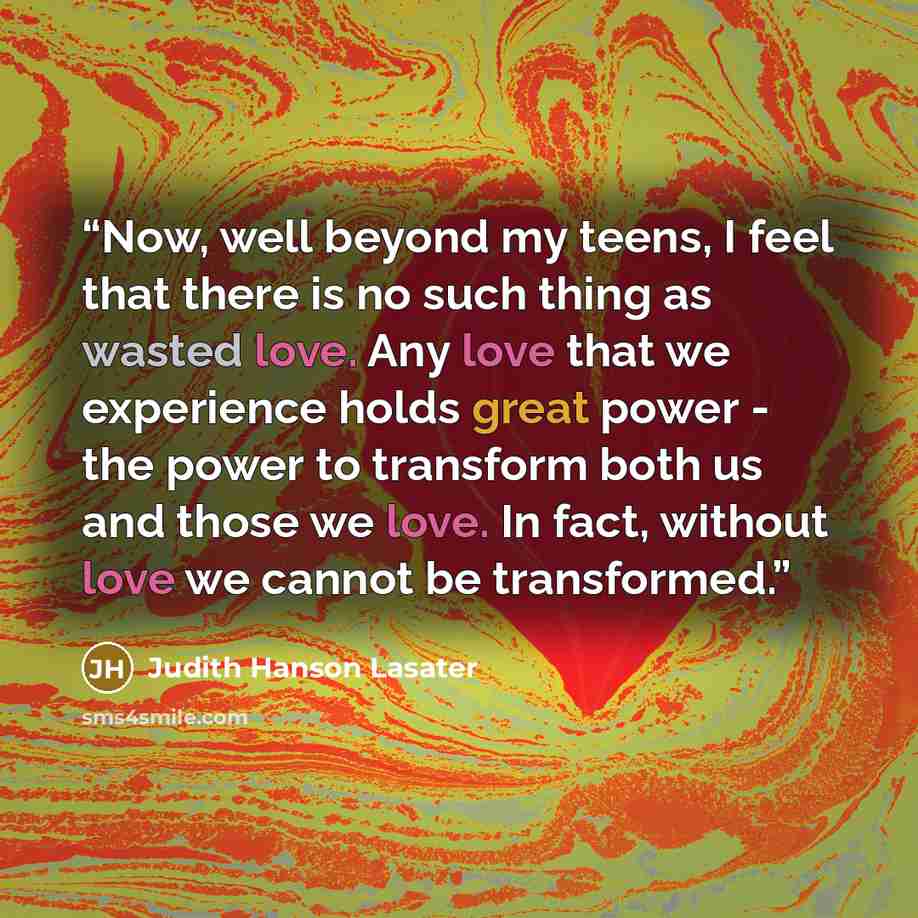 “Now, well beyond my teens, I feel that there is no such thing as wasted love. Any love that we experience holds great power - the power to transform both us and those we love. In fact, without love we cannot be transformed.” quote by Judith Hanson Lasater