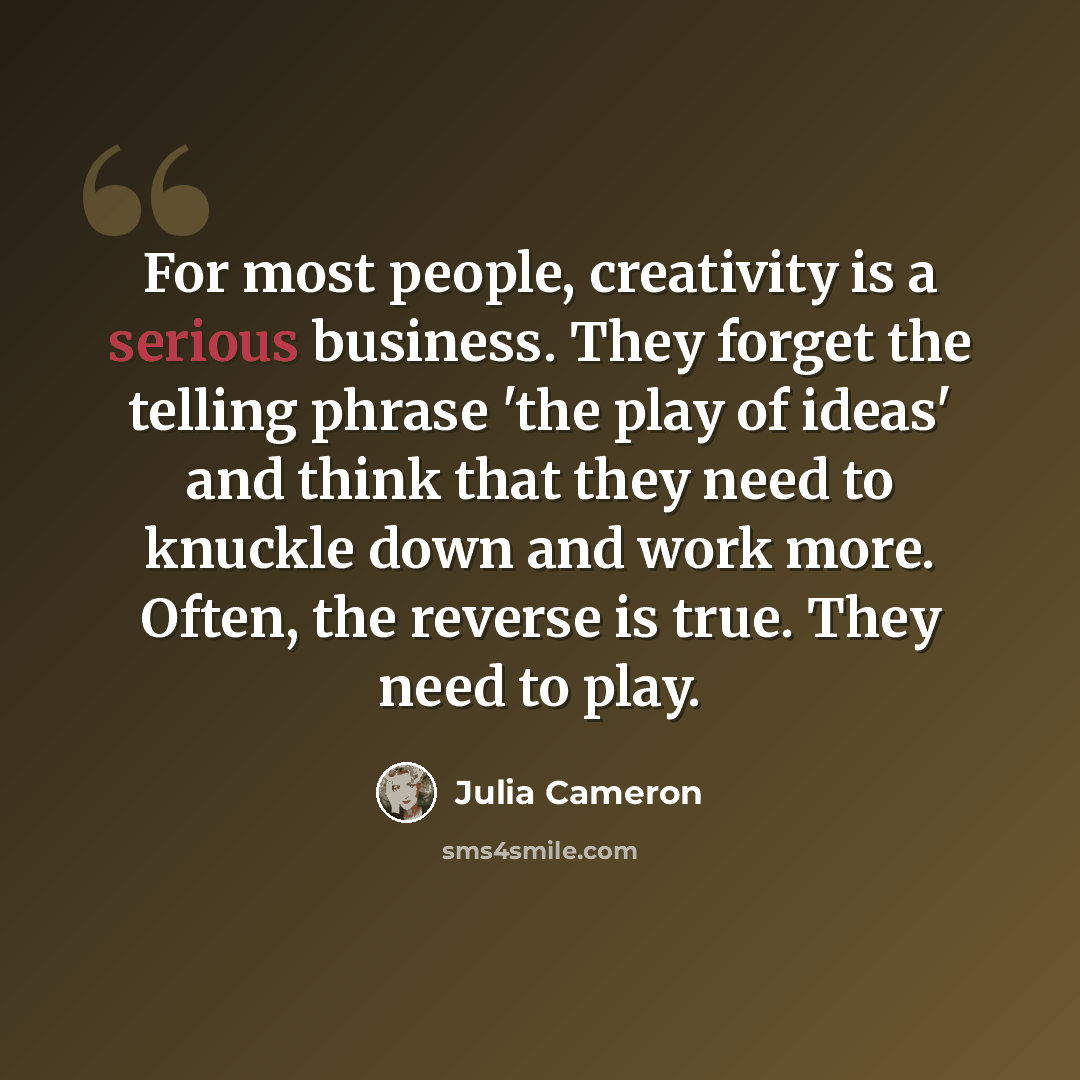 “For most people, creativity is a serious business. They forget the telling phrase 'the play of ideas' and think that they need to knuckle down and work more. Often, the reverse is true. They need to play.” quote by Julia Cameron