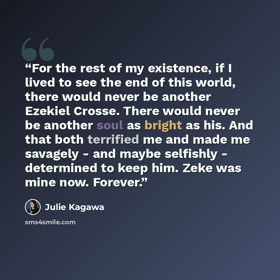 “For the rest of my existence, if I lived to see the end of this world, there would never be another Ezekiel Crosse. There would never be another soul as bright as his. And that both terrified me and made me savagely - and maybe selfishly - determined to keep him. Zeke was mine now. Forever.” quote by Julie Kagawa