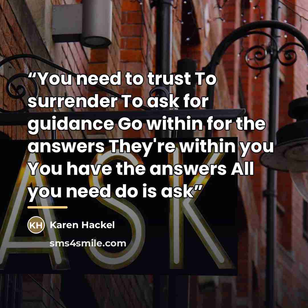 “You need to trust To surrender To ask for guidance Go within for the answers They're within you You have the answers All you need do is ask” quote by Karen Hackel