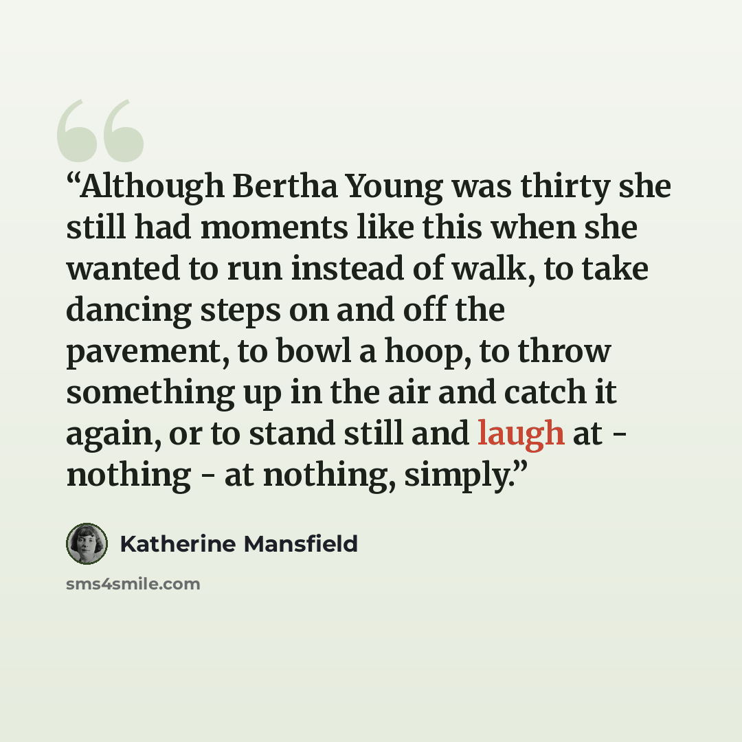 “Although Bertha Young was thirty she still had moments like this when she wanted to run instead of walk, to take dancing steps on and off the pavement, to bowl a hoop, to throw something up in the air and catch it again, or to stand still and laugh at - nothing - at nothing, simply.” quote by Katherine Mansfield