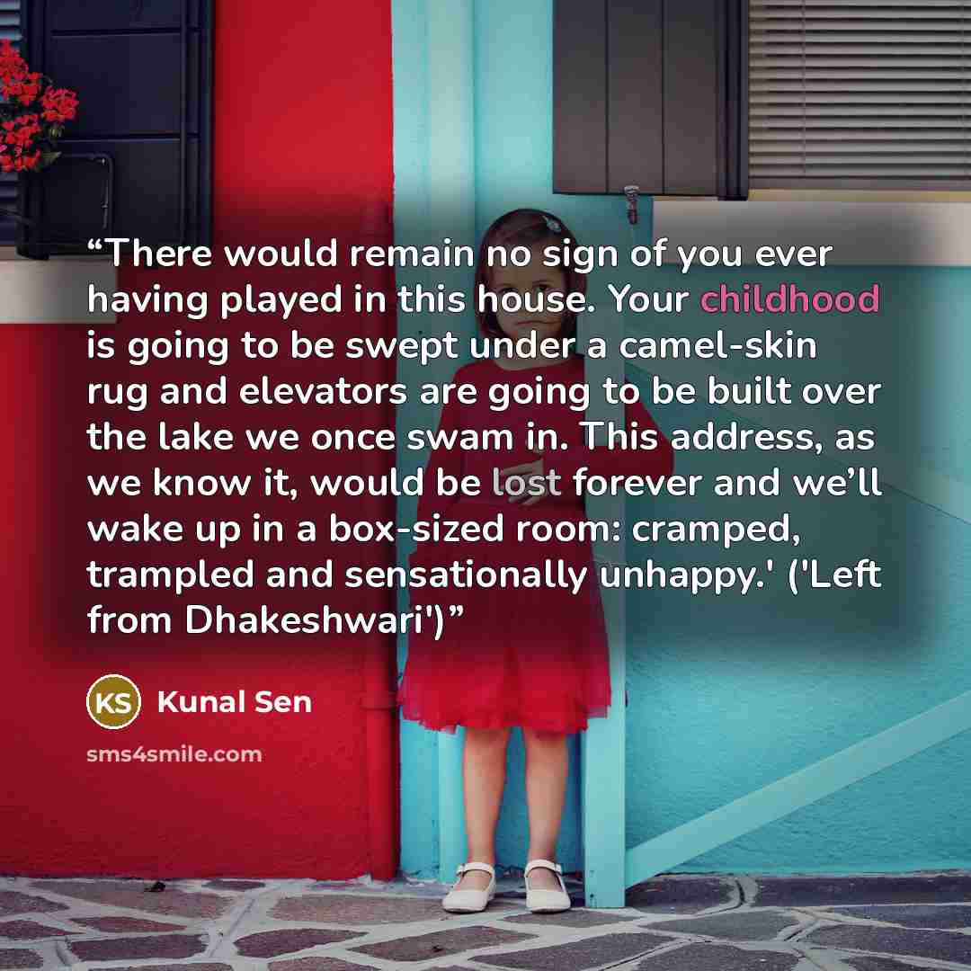 “There would remain no sign of you ever having played in this house. Your childhood is going to be swept under a camel-skin rug and elevators are going to be built over the lake we once swam in. This address, as we know it, would be lost forever and we’ll wake up in a box-sized room: cramped…” quote by Kunal Sen
