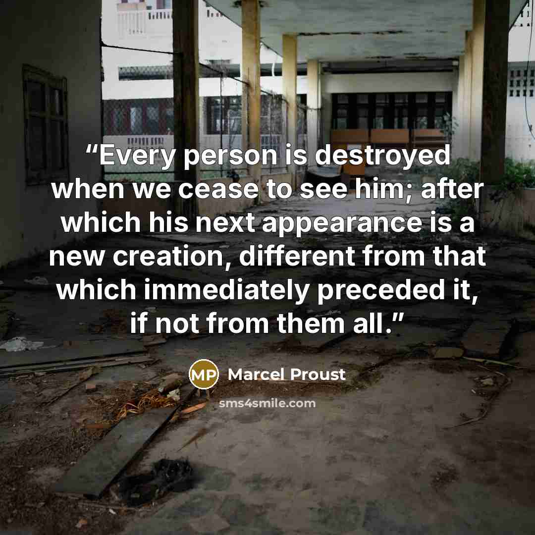 “Every person is destroyed when we cease to see him; after which his next appearance is a new creation, different from that which immediately preceded it, if not from them all.” quote by Marcel Proust