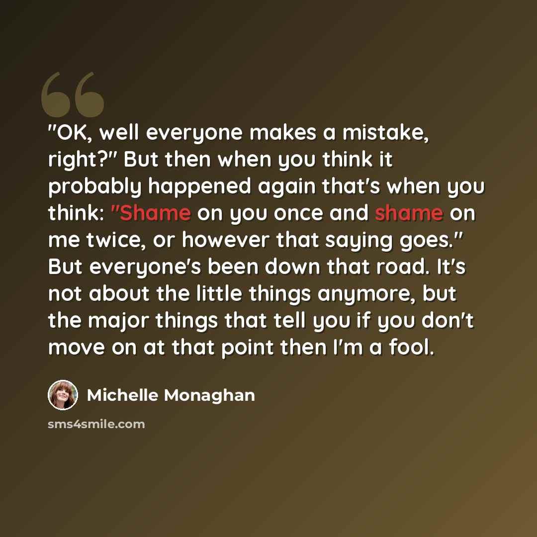 “"OK, well everyone makes a mistake, right?" But then when you think it probably happened again that's when you think: "Shame on you once and shame on me twice, or however that saying goes." But everyone's been down that road. It's not about the little things anymore, but the major things that tell…” quote by Michelle Monaghan