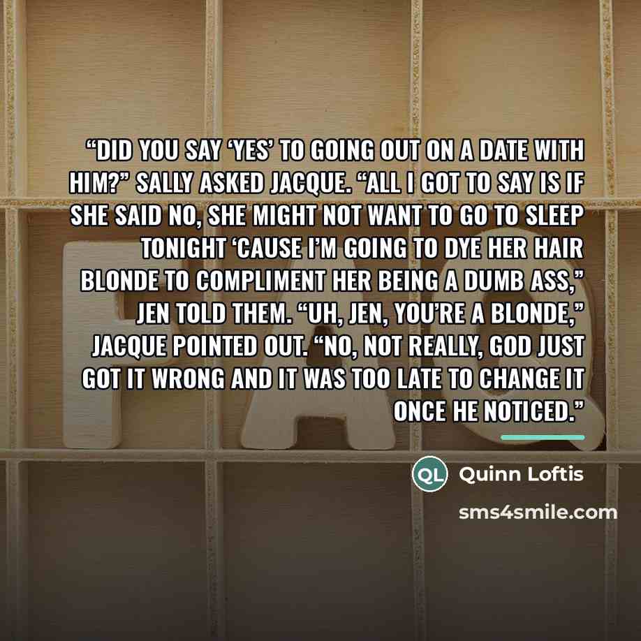“Did you say ‘yes’ to going out on a date with him?” Sally asked Jacque. “All I got to say is if she said no, she might not want to go to sleep tonight ‘cause I’m going to dye her hair blonde to compliment her being a dumb ass,” Jen told them. “Uh, Jen, you’re a blonde,” Jacque pointed out. “No…” quote by Quinn Loftis
