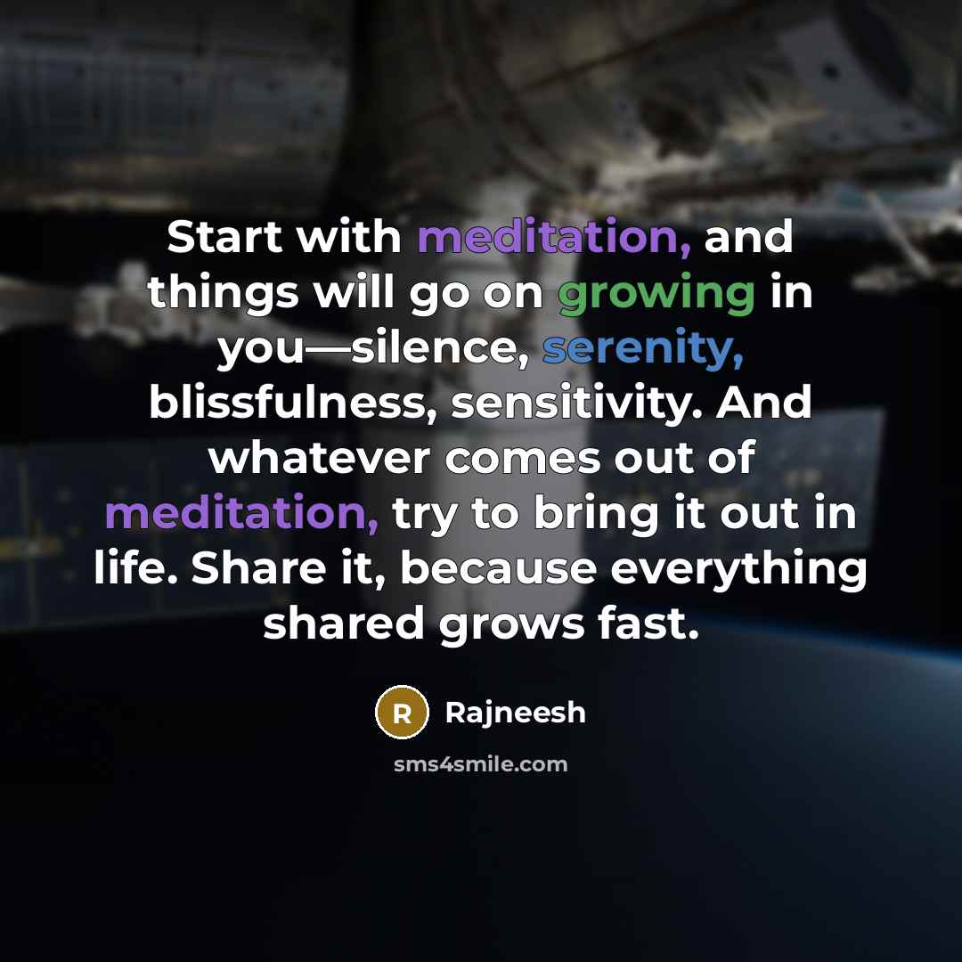 “Start with meditation, and things will go on growing in you—silence, serenity, blissfulness, sensitivity. And whatever comes out of meditation, try to bring it out in life. Share it, because everything shared grows fast.” quote by Rajneesh