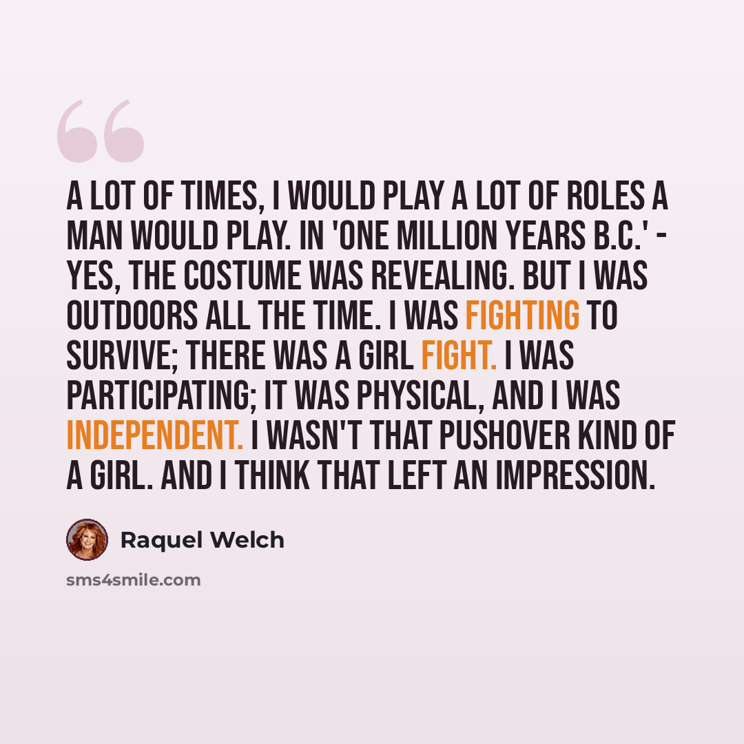 “A lot of times, I would play a lot of roles a man would play. In 'One Million Years B.C.' - yes, the costume was revealing. But I was outdoors all the time. I was fighting to survive; there was a girl fight. I was participating; it was physical, and I was independent. I wasn't that pushover kind…” quote by Raquel Welch