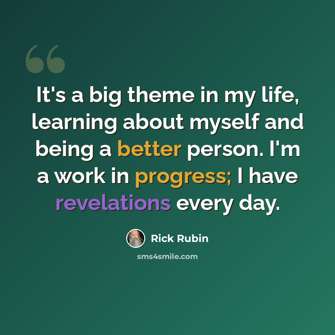 “It's a big theme in my life, learning about myself and being a better person. I'm a work in progress; I have revelations every day.” quote by Rick Rubin