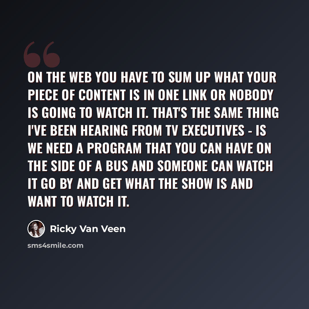 “On the Web you have to sum up what your piece of content is in one link or nobody is going to watch it. That's the same thing I've been hearing from TV executives - is we need a program that you can have on the side of a bus and someone can watch it go by and get what the show is and want to watch…” quote by Ricky Van Veen