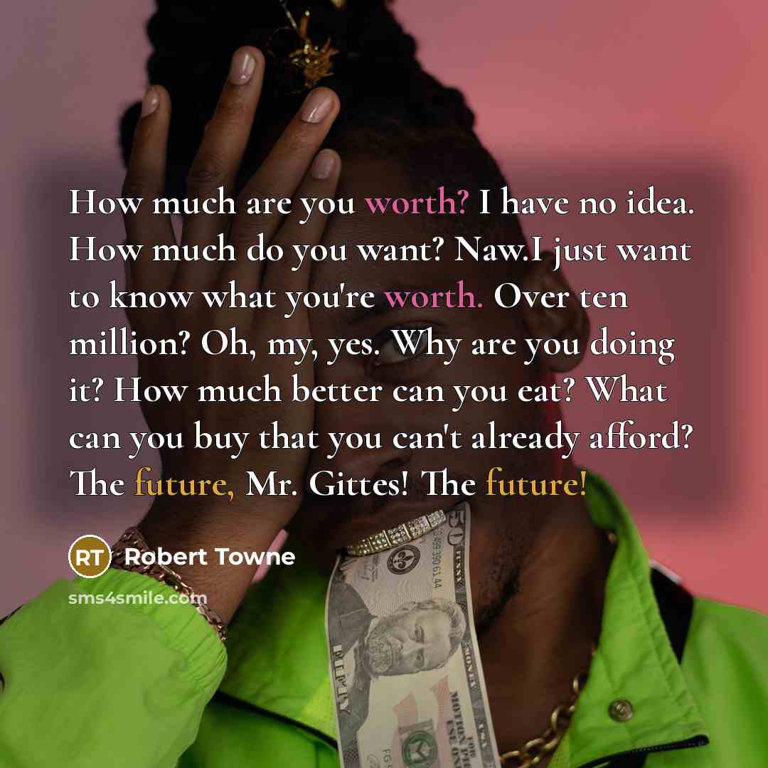 “How much are you worth? I have no idea. How much do you want? Naw.I just want to know what you're worth. Over ten million? Oh, my, yes. Why are you doing it? How much better can you eat? What can you buy that you can't already afford? The future, Mr. Gittes! The future!” quote by Robert Towne