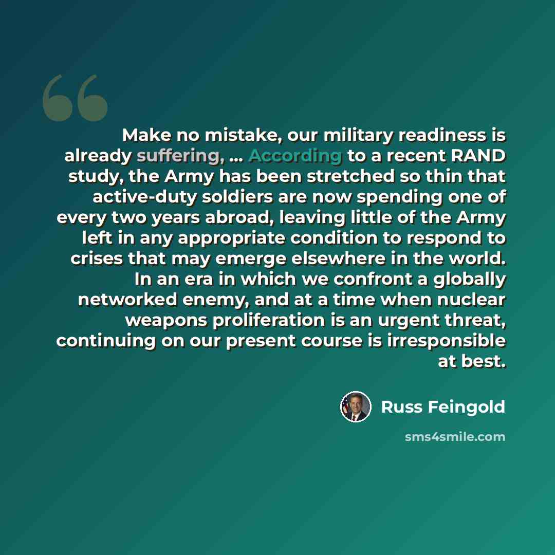 “Make no mistake, our military readiness is already suffering, ... According to a recent RAND study, the Army has been stretched so thin that active-duty soldiers are now spending one of every two years abroad, leaving little of the Army left in any appropriate condition to respond to crises that…” quote by Russ Feingold