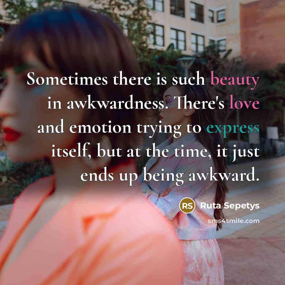 “Sometimes there is such beauty in awkwardness. There's love and emotion trying to express itself, but at the time, it just ends up being awkward.” quote by Ruta Sepetys