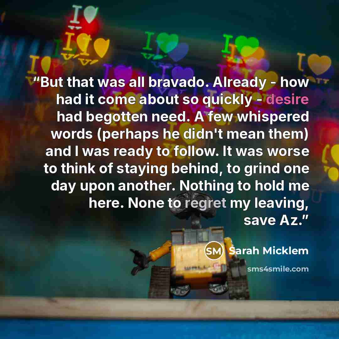 “But that was all bravado. Already - how had it come about so quickly - desire had begotten need. A few whispered words (perhaps he didn't mean them) and I was ready to follow. It was worse to think of staying behind, to grind one day upon another. Nothing to hold me here. None to regret my…” quote by Sarah Micklem