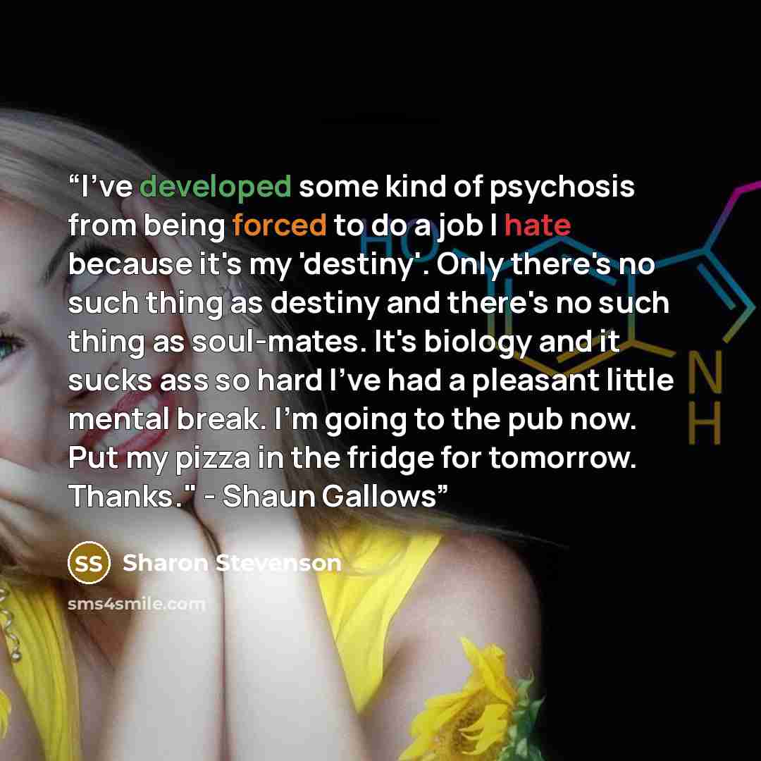 “I've developed some kind of psychosis from being forced to do a job I hate because it's my 'destiny'. Only there's no such thing as destiny and there's no such thing as soul-mates. It's biology and it sucks ass so hard I've had a pleasant little mental break. I'm going to the pub now. Put my pizza…” quote by Sharon Stevenson