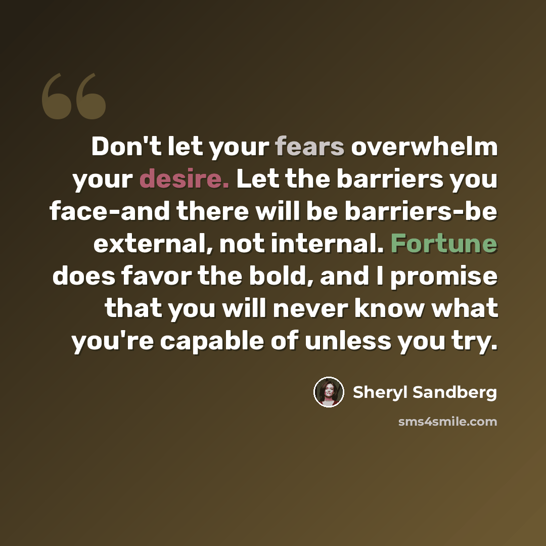 “Don't let your fears overwhelm your desire. Let the barriers you face-and there will be barriers-be external, not internal. Fortune does favor the bold, and I promise that you will never know what you're capable of unless you try.” quote by Sheryl Sandberg