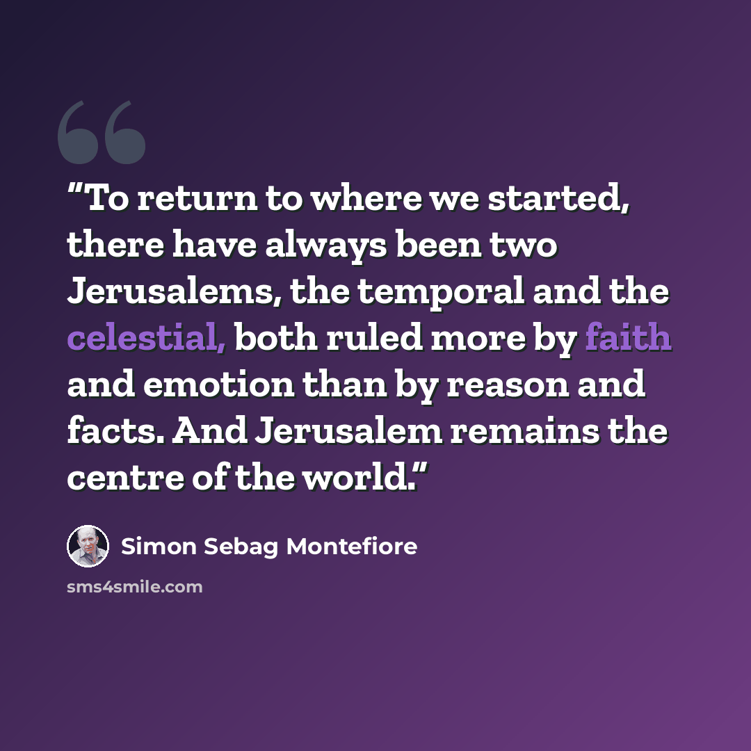 “To return to where we started, there have always been two Jerusalems, the temporal and the celestial, both ruled more by faith and emotion than by reason and facts. And Jerusalem remains the centre of the world.” quote by Simon Sebag Montefiore