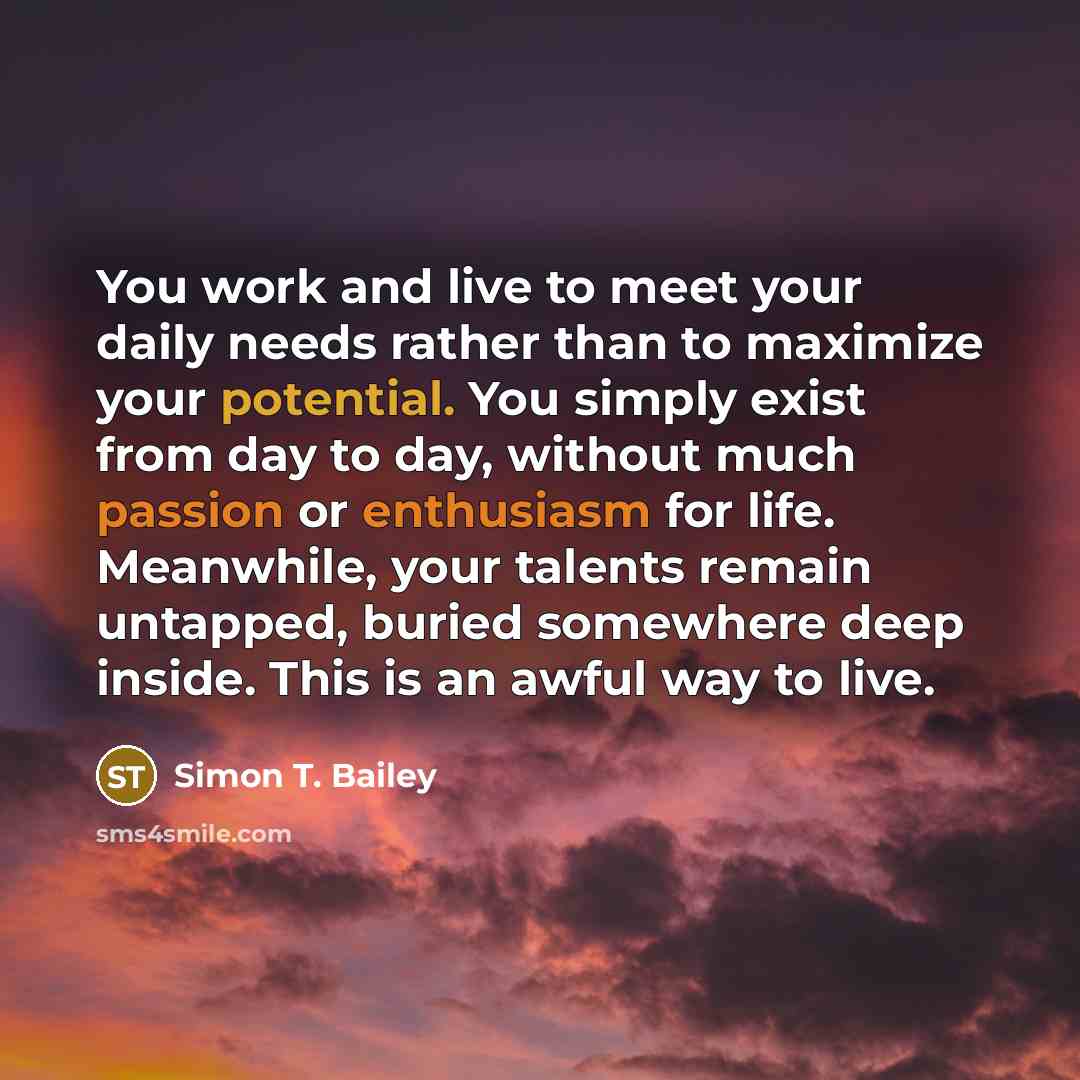 “You work and live to meet your daily needs rather than to maximize your potential. You simply exist from day to day, without much passion or enthusiasm for life. Meanwhile, your talents remain untapped, buried somewhere deep inside. This is an awful way to live.” quote by Simon T. Bailey