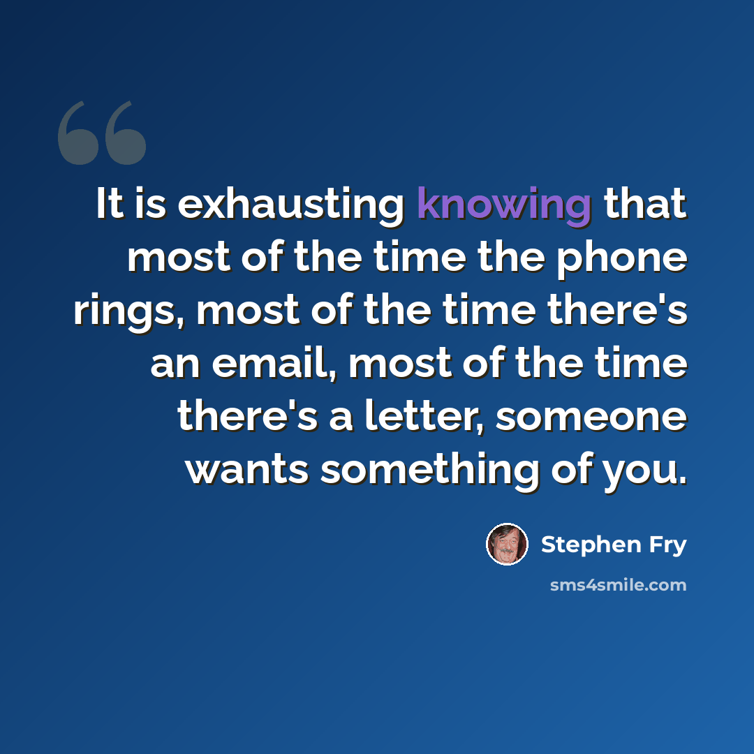 “It is exhausting knowing that most of the time the phone rings, most of the time there's an email, most of the time there's a letter, someone wants something of you.” quote by Stephen Fry