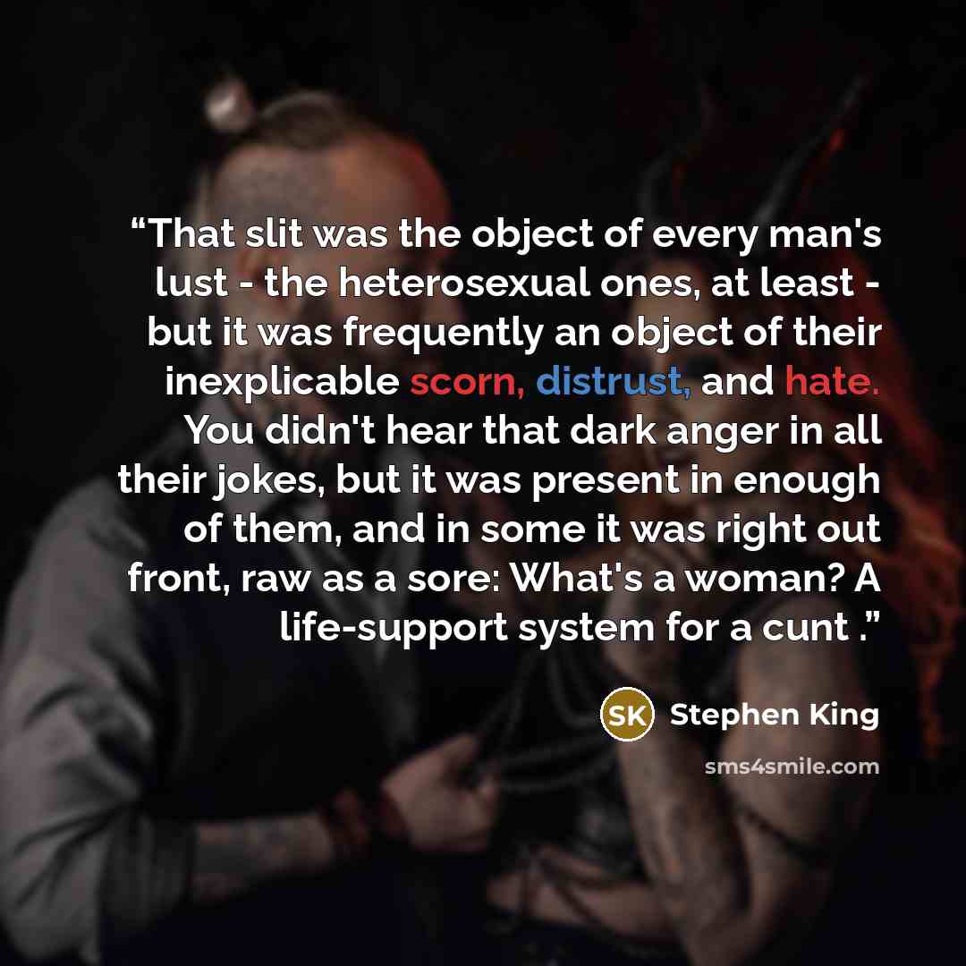 “That slit was the object of every man's lust - the heterosexual ones, at least - but it was frequently an object of their inexplicable scorn, distrust, and hate. You didn't hear that dark anger in all their jokes, but it was present in enough of them, and in some it was right out front, raw as a…” quote by Stephen King