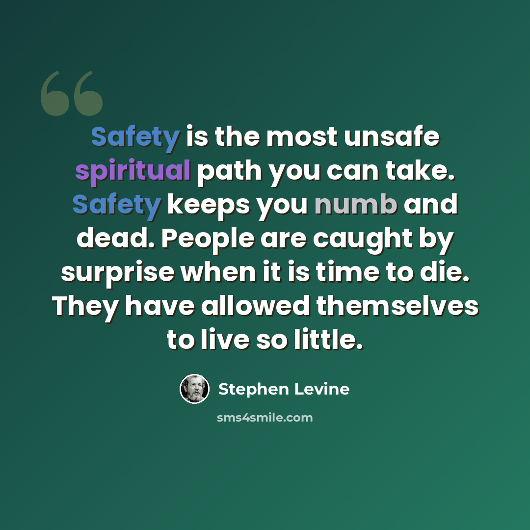 “Safety is the most unsafe spiritual path you can take. Safety keeps you numb and dead. People are caught by surprise when it is time to die. They have allowed themselves to live so little.” quote by Stephen Levine